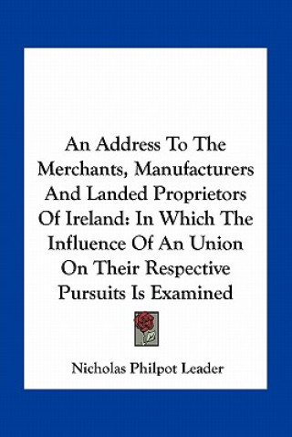 Knjiga An Address To The Merchants, Manufacturers And Landed Proprietors Of Ireland: In Which The Influence Of An Union On Their Respective Pursuits Is Exami Nicholas Philpot Leader