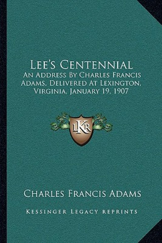 Kniha Lee's Centennial: An Address by Charles Francis Adams, Delivered at Lexington, Virginia, January 19, 1907 Charles Francis Adams