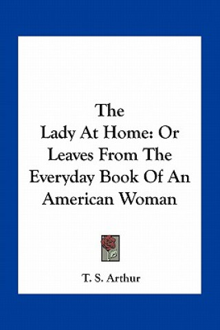 Kniha The Lady at Home: Or Leaves from the Everyday Book of an American Woman T. S. Arthur