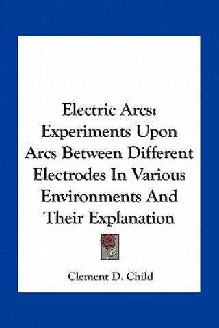 Kniha Electric Arcs: Experiments Upon Arcs Between Different Electrodes in Various Environments and Their Explanation Clement D. Child