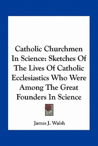 Kniha Catholic Churchmen in Science: Sketches of the Lives of Catholic Ecclesiastics Who Were Among the Great Founders in Science James J. Walsh