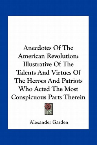 Kniha Anecdotes of the American Revolution: Illustrative of the Talents and Virtues of the Heroes and Patriots Who Acted the Most Conspicuous Parts Therein Alexander Garden