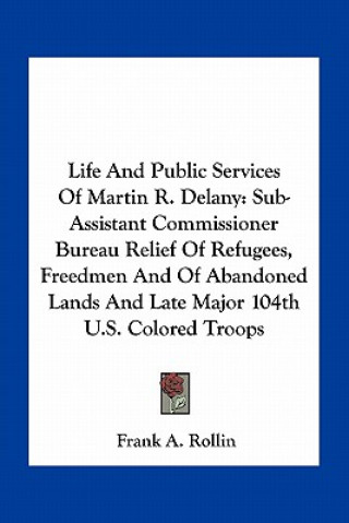 Книга Life and Public Services of Martin R. Delany: Sub-Assistant Commissioner Bureau Relief of Refugees, Freedmen and of Abandoned Lands and Late Major 104 Frank A. Rollin