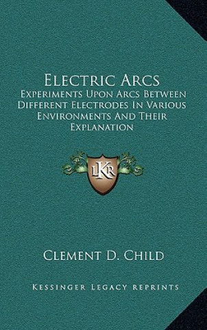 Kniha Electric Arcs: Experiments Upon Arcs Between Different Electrodes in Various Environments and Their Explanation Clement D. Child