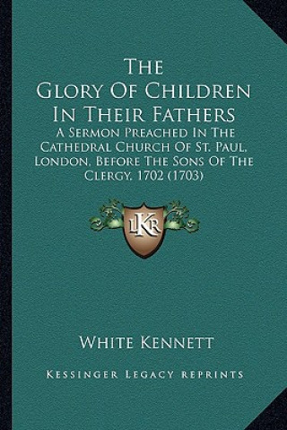 Книга The Glory of Children in Their Fathers the Glory of Children in Their Fathers: A Sermon Preached in the Cathedral Church of St. Paul, Londoa Sermon Pr White Kennett