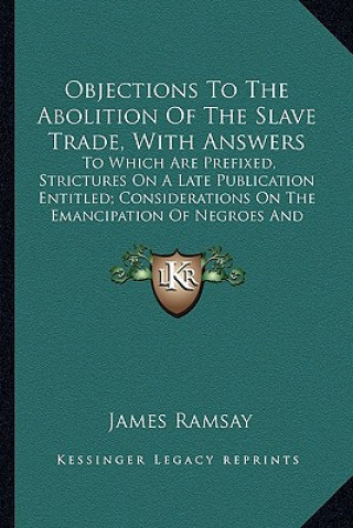 Kniha Objections to the Abolition of the Slave Trade, with Answersobjections to the Abolition of the Slave Trade, with Answers: To Which Are Prefixed, Stric James Ramsay