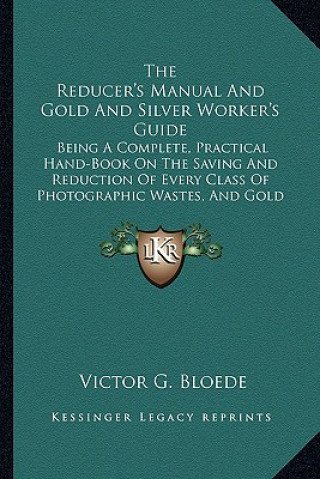 Kniha The Reducer's Manual and Gold and Silver Worker's Guide: Being a Complete, Practical Hand-Book on the Saving and Reduction of Every Class of Photograp Victor G. Bloede