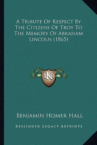 Книга A Tribute of Respect by the Citizens of Troy to the Memory OA Tribute of Respect by the Citizens of Troy to the Memory of Abraham Lincoln (1865) F Abr Benjamin Homer Hall