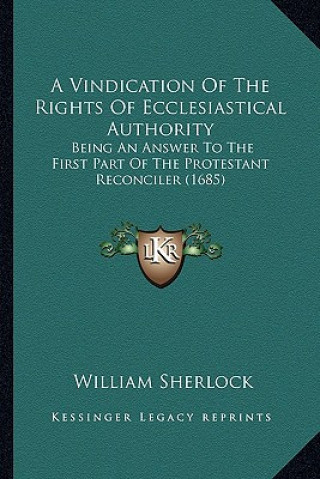 Kniha A Vindication of the Rights of Ecclesiastical Authority a Vindication of the Rights of Ecclesiastical Authority: Being an Answer to the First Part O William Sherlock