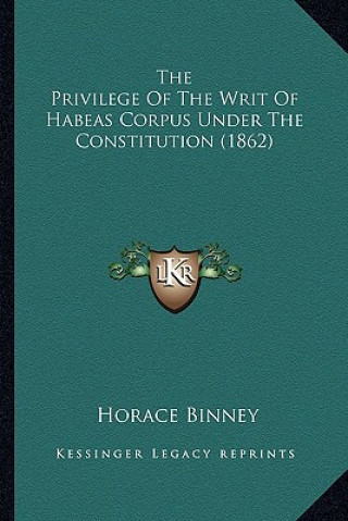 Książka The Privilege of the Writ of Habeas Corpus Under the Constitthe Privilege of the Writ of Habeas Corpus Under the Constitution (1862) Ution (1862) Horace Binney