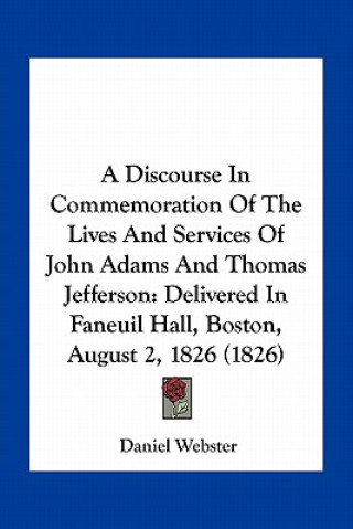 Kniha A Discourse in Commemoration of the Lives and Services of John Adams and Thomas Jefferson: Delivered in Faneuil Hall, Boston, August 2, 1826 (1826) Daniel Webster