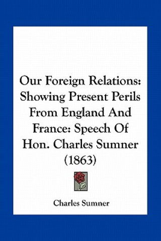 Książka Our Foreign Relations: Showing Present Perils from England and France: Speech of Hon. Charles Sumner (1863) Charles Sumner