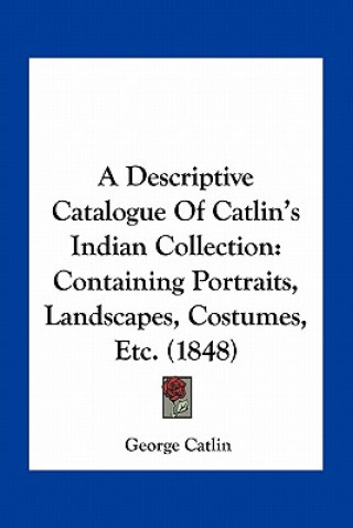 Kniha A Descriptive Catalogue of Catlin's Indian Collection: Containing Portraits, Landscapes, Costumes, Etc. (1848) George Catlin