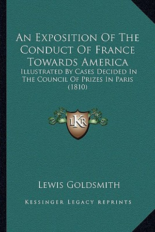 Könyv An Exposition of the Conduct of France Towards America an Exposition of the Conduct of France Towards America: Illustrated by Cases Decided in the Co Lewis Goldsmith