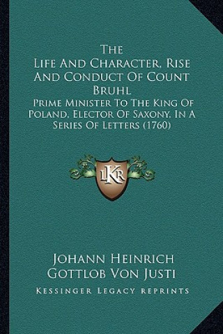 Книга The Life and Character, Rise and Conduct of Count Bruhl the Life and Character, Rise and Conduct of Count Bruhl: Prime Minister to the King of Poland, Johann Heinrich Gottlob Von Justi