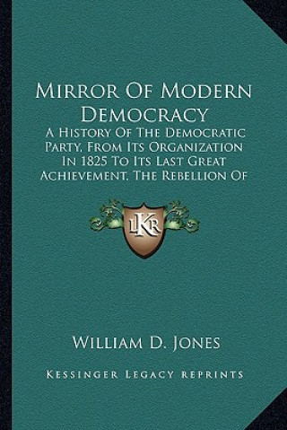 Knjiga Mirror Of Modern Democracy: A History Of The Democratic Party, From Its Organization In 1825 To Its Last Great Achievement, The Rebellion Of 1861 William D. Jones