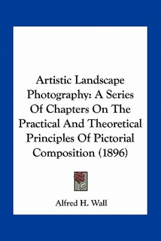 Könyv Artistic Landscape Photography: A Series of Chapters on the Practical and Theoretical Principles of Pictorial Composition (1896) Alfred H. Wall
