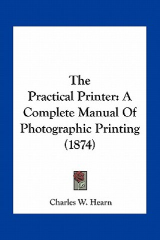 Kniha The Practical Printer: A Complete Manual of Photographic Printing (1874) Charles W. Hearn