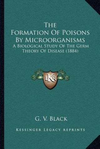 Kniha The Formation of Poisons by Microorganisms: A Biological Study of the Germ Theory of Disease (1884) G. V. Black