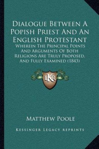 Könyv Dialogue Between a Popish Priest and an English Protestant: Wherein the Principal Points and Arguments of Both Religions Are Truly Proposed, and Fully Matthew Poole