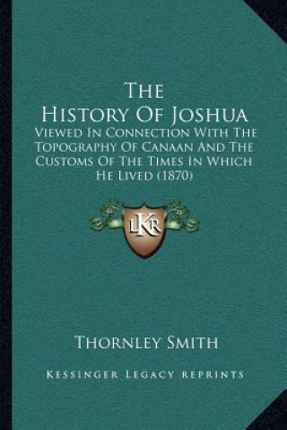 Kniha The History Of Joshua: Viewed In Connection With The Topography Of Canaan And The Customs Of The Times In Which He Lived (1870) Thornley Smith