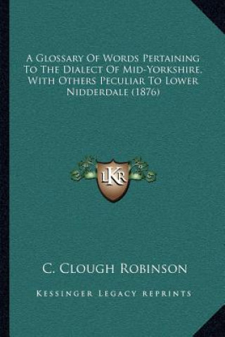 Kniha A Glossary of Words Pertaining to the Dialect of Mid-Yorkshire, with Others Peculiar to Lower Nidderdale (1876) C. Clough Robinson