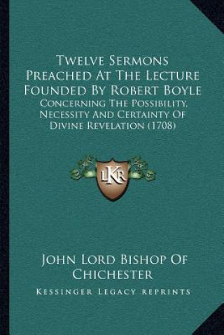 Kniha Twelve Sermons Preached at the Lecture Founded by Robert Boyle: Concerning the Possibility, Necessity and Certainty of Divine Revelation (1708) John Lord Bishop of Chichester