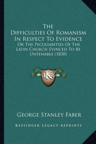 Kniha The Difficulties of Romanism in Respect to Evidence: Or the Peculiarities of the Latin Church Evinced to Be Untenable (1830) George Stanley Faber