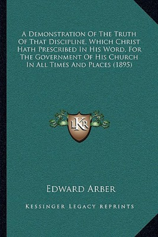 Kniha A Demonstration of the Truth of That Discipline, Which Christ Hath Prescribed in His Word, for the Government of His Church in All Times and Places (1 Edward Arber