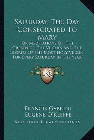 Kniha Saturday, the Day Consecrated to Mary: Or Meditations on the Greatness, the Virtues and the Glories of the Most Holy Virgin, for Every Saturday in the Francis Gabrini