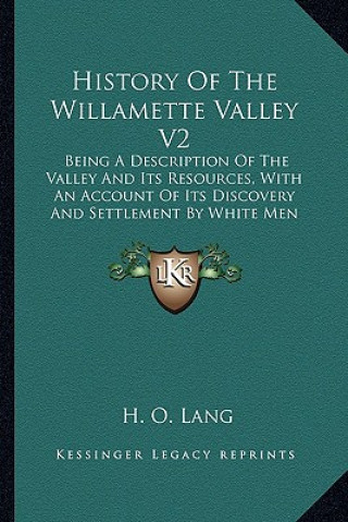 Könyv History Of The Willamette Valley V2: Being A Description Of The Valley And Its Resources, With An Account Of Its Discovery And Settlement By White Men H. O. Lang