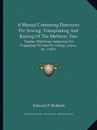 Carte A Manual Containing Directions for Sowing, Transplanting and Raising of the Mulberry Tree: Together with Proper Instructions for Propagating the Same Edward P. Roberts