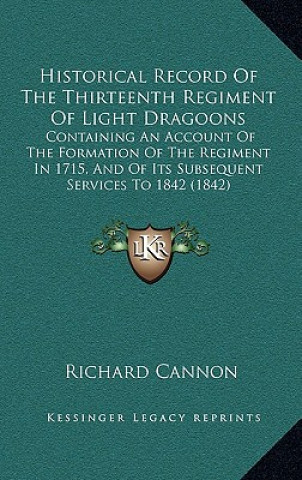 Carte Historical Record of the Thirteenth Regiment of Light Dragoons: Containing an Account of the Formation of the Regiment in 1715, and of Its Subsequent Richard Cannon