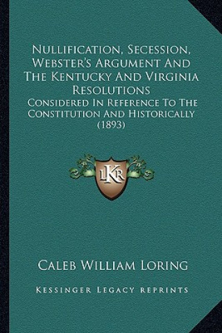 Kniha Nullification, Secession, Webster's Argument and the Kentucky and Virginia Resolutions: Considered in Reference to the Constitution and Historically ( Caleb William Loring