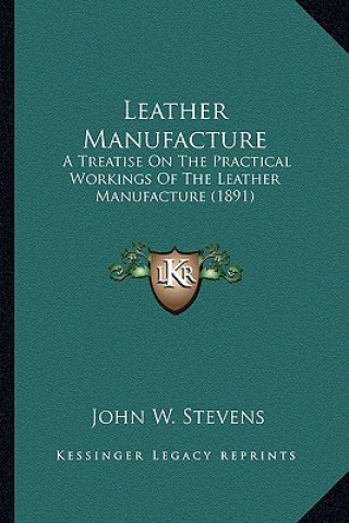 Kniha Leather Manufacture: A Treatise on the Practical Workings of the Leather Manufacture (1891) John W. Stevens