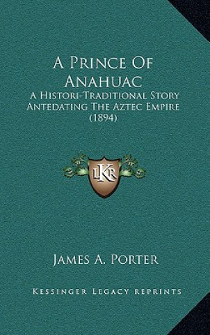 Carte A Prince of Anahuac: A Histori-Traditional Story Antedating the Aztec Empire (1894) James a. Porter