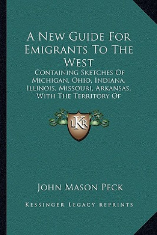 Buch A New Guide for Emigrants to the West: Containing Sketches of Michigan, Ohio, Indiana, Illinois, Missouri, Arkansas, with the Territory of Wisconsin a John Mason Peck