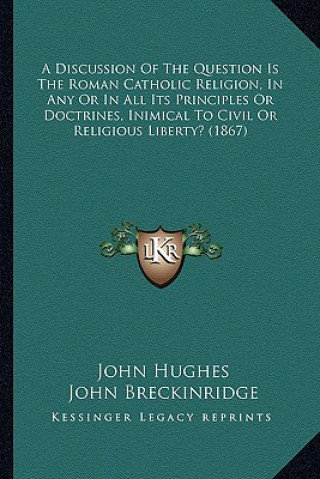 Kniha A Discussion of the Question Is the Roman Catholic Religion, in Any or in All Its Principles or Doctrines, Inimical to Civil or Religious Liberty? (18 John Hughes