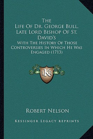 Kniha The Life of Dr. George Bull, Late Lord Bishop of St. David's: With the History of Those Controversies in Which He Was Engaged (1713) Robert Nelson