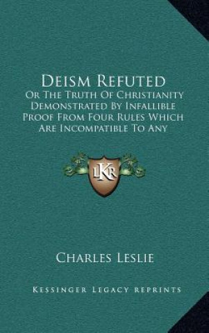 Книга Deism Refuted: Or the Truth of Christianity Demonstrated by Infallible Proof from Four Rules Which Are Incompatible to Any Imposture Charles Leslie