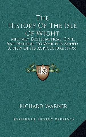 Book The History of the Isle of Wight: Military, Ecclesiastical, Civil, and Natural, to Which Is Added a View of Its Agriculture (1795) Richard Warner