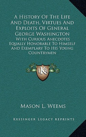 Книга A History of the Life and Death, Virtues and Exploits of General George Washington: With Curious Anecdotes Equally Honorable to Himself and Exemplary Mason Locke Weems