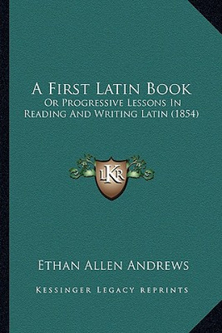 Kniha A First Latin Book: Or Progressive Lessons in Reading and Writing Latin (1854) Ethan Allen Andrews