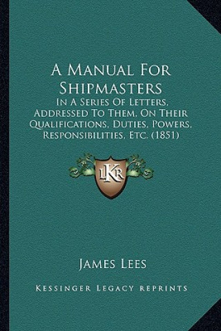 Kniha A Manual for Shipmasters: In a Series of Letters, Addressed to Them, on Their Qualifications, Duties, Powers, Responsibilities, Etc. (1851) James Lees