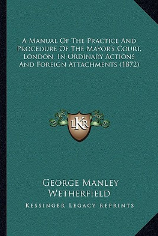 Kniha A Manual of the Practice and Procedure of the Mayor's Court, London, in Ordinary Actions and Foreign Attachments (1872) George Manley Wetherfield