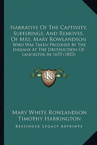 Könyv Narrative of the Captivity, Sufferings, and Removes, of Mrs. Mary Rowlandson: Who Was Taken Prisoner by the Indians at the Destruction of Lancaster in Mary White Rowlandson