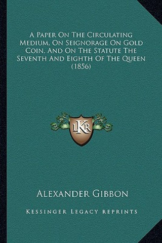 Kniha A Paper on the Circulating Medium, on Seignorage on Gold Coin, and on the Statute the Seventh and Eighth of the Queen (1856) Alexander Gibbon