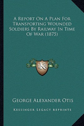 Kniha A Report on a Plan for Transporting Wounded Soldiers by Railway in Time of War (1875) George Alexander Otis