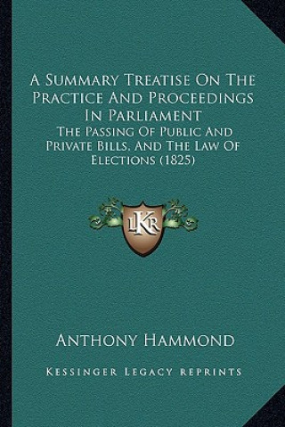 Kniha A Summary Treatise on the Practice and Proceedings in Parliament: The Passing of Public and Private Bills, and the Law of Elections (1825) Anthony Hammond