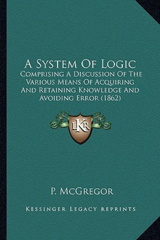 Carte A System of Logic: Comprising a Discussion of the Various Means of Acquiring and Retaining Knowledge and Avoiding Error (1862) P. McGregor
